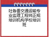 吐鲁番交通运输专业监理工程师正规培训机构学校培训班