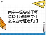 南宁一级安装工程造价工程师要学什么专业考证考几门