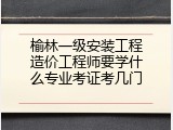 榆林一级安装工程造价工程师要学什么专业考证考几门