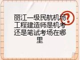 丽江一级民航机场工程建造师是机考还是笔试考场在哪里