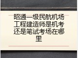 昭通一级民航机场工程建造师是机考还是笔试考场在哪里