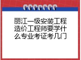 丽江一级安装工程造价工程师要学什么专业考证考几门