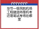 毕节一级民航机场工程建造师是机考还是笔试考场在哪里