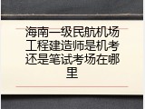 海南一级民航机场工程建造师是机考还是笔试考场在哪里