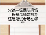 常德一级民航机场工程建造师是机考还是笔试考场在哪里