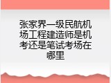 张家界一级民航机场工程建造师是机考还是笔试考场在哪里