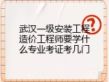 武汉一级安装工程造价工程师要学什么专业考证考几门