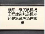 濮阳一级民航机场工程建造师是机考还是笔试考场在哪里
