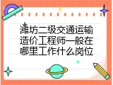 潍坊二级交通运输造价工程师一般在哪里工作什么岗位