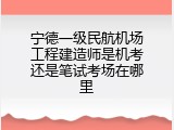 宁德一级民航机场工程建造师是机考还是笔试考场在哪里