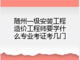 随州一级安装工程造价工程师要学什么专业考证考几门