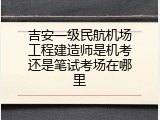 吉安一级民航机场工程建造师是机考还是笔试考场在哪里