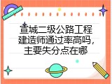 宣城二级公路工程建造师通过率高吗，主要失分点在哪