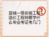 宣城一级安装工程造价工程师要学什么专业考证考几门
