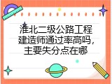 淮北二级公路工程建造师通过率高吗，主要失分点在哪
