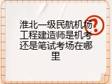 淮北一级民航机场工程建造师是机考还是笔试考场在哪里