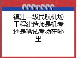 镇江一级民航机场工程建造师是机考还是笔试考场在哪里