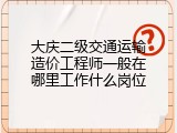 大庆二级交通运输造价工程师一般在哪里工作什么岗位