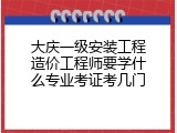 大庆一级安装工程造价工程师要学什么专业考证考几门