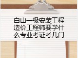 白山一级安装工程造价工程师要学什么专业考证考几门