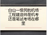 白山一级民航机场工程建造师是机考还是笔试考场在哪里