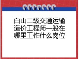 白山二级交通运输造价工程师一般在哪里工作什么岗位