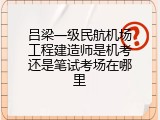 吕梁一级民航机场工程建造师是机考还是笔试考场在哪里