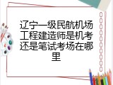 辽宁一级民航机场工程建造师是机考还是笔试考场在哪里