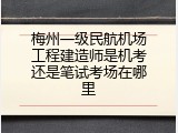 梅州一级民航机场工程建造师是机考还是笔试考场在哪里