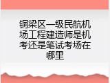 铜梁区一级民航机场工程建造师是机考还是笔试考场在哪里