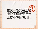 重庆一级安装工程造价工程师要学什么专业考证考几门