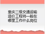 重庆二级交通运输造价工程师一般在哪里工作什么岗位