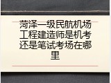 菏泽一级民航机场工程建造师是机考还是笔试考场在哪里
