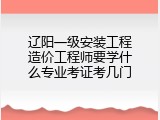 辽阳一级安装工程造价工程师要学什么专业考证考几门