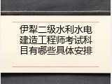 伊犁二级水利水电建造工程师考试科目有哪些具体安排