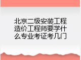 北京二级安装工程造价工程师要学什么专业考证考几门