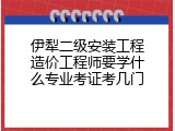 伊犁二级安装工程造价工程师要学什么专业考证考几门