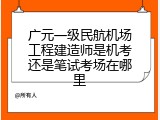 广元一级民航机场工程建造师是机考还是笔试考场在哪里