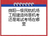绵阳一级民航机场工程建造师是机考还是笔试考场在哪里