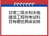 甘肃二级水利水电建造工程师考试科目有哪些具体安排