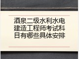 酒泉二级水利水电建造工程师考试科目有哪些具体安排