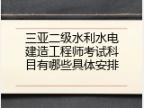 三亚二级水利水电建造工程师考试科目有哪些具体安排