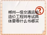 郴州一级交通运输造价工程师考试具体要看什么书哪买