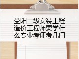 益阳二级安装工程造价工程师要学什么专业考证考几门