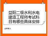 益阳二级水利水电建造工程师考试科目有哪些具体安排