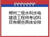 郴州二级水利水电建造工程师考试科目有哪些具体安排