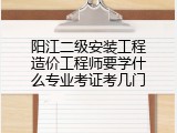 阳江二级安装工程造价工程师要学什么专业考证考几门