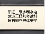 阳江二级水利水电建造工程师考试科目有哪些具体安排