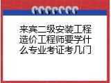 来宾二级安装工程造价工程师要学什么专业考证考几门