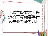 十堰二级安装工程造价工程师要学什么专业考证考几门